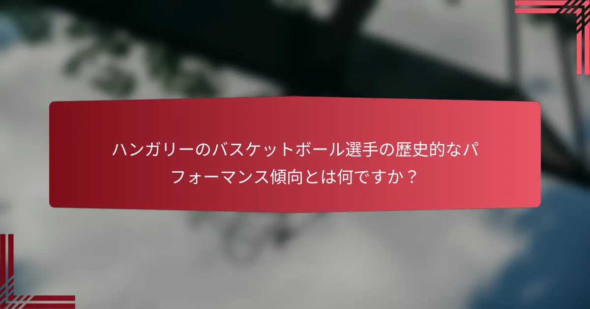 ハンガリーのバスケットボール選手の歴史的なパフォーマンス傾向とは何ですか?